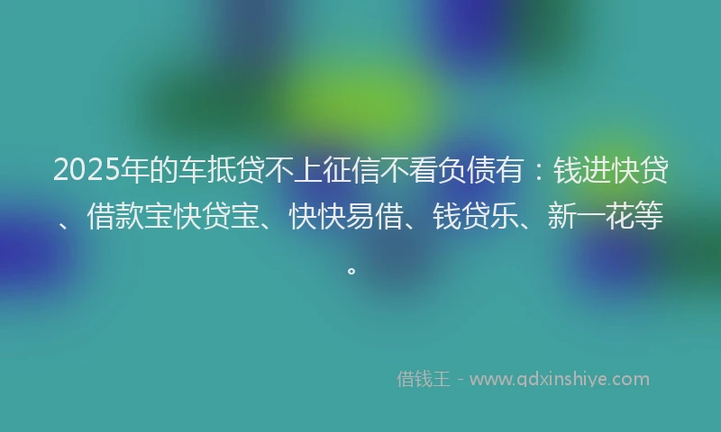 2025年的车抵贷不上征信不看负债有：钱进快贷、借款宝快贷宝、快快易借、钱贷乐、新一花等。