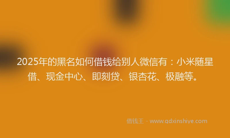 2025年的黑名如何借钱给别人微信有：小米随星借、现金中心、即刻贷、银杏花、极融等。