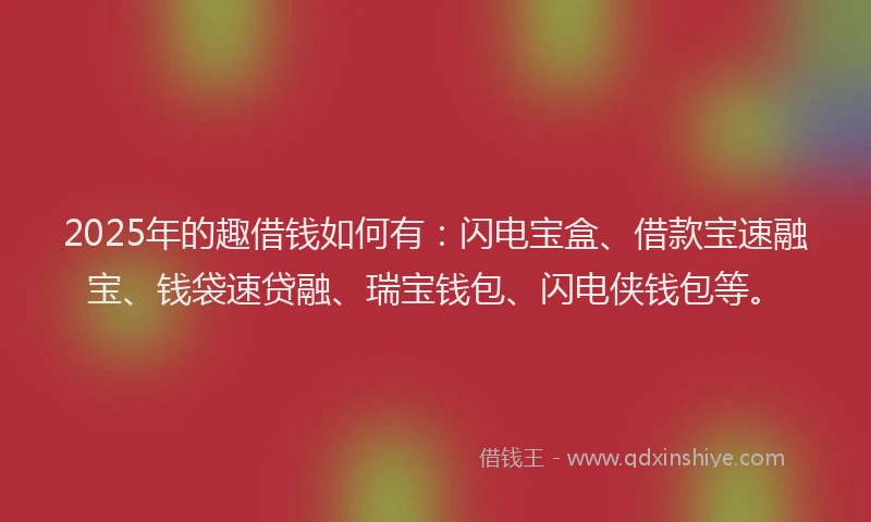 2025年的趣借钱如何有：闪电宝盒、借款宝速融宝、钱袋速贷融、瑞宝钱包、闪电侠钱包等。