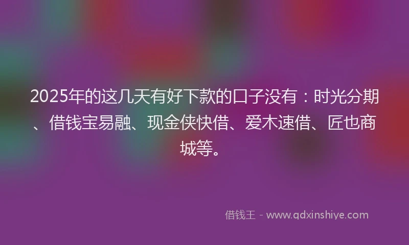 2025年的这几天有好下款的口子没有：时光分期、借钱宝易融、现金侠快借、爱木速借、匠也商城等。