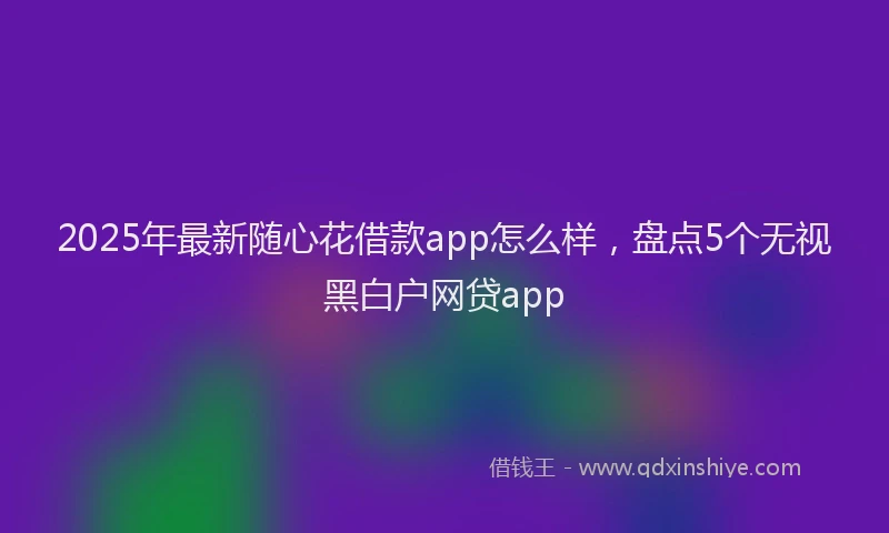 2025年最新随心花借款app怎么样，盘点5个无视黑白户网贷app