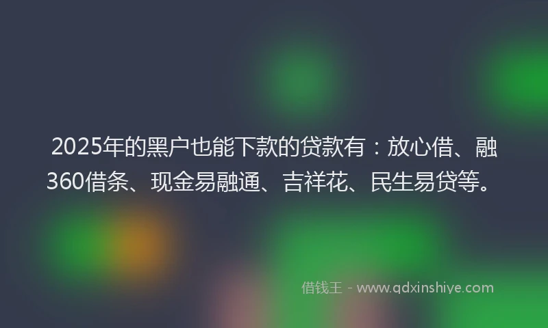 2025年的黑户也能下款的贷款有：放心借、融360借条、现金易融通、吉祥花、民生易贷等。