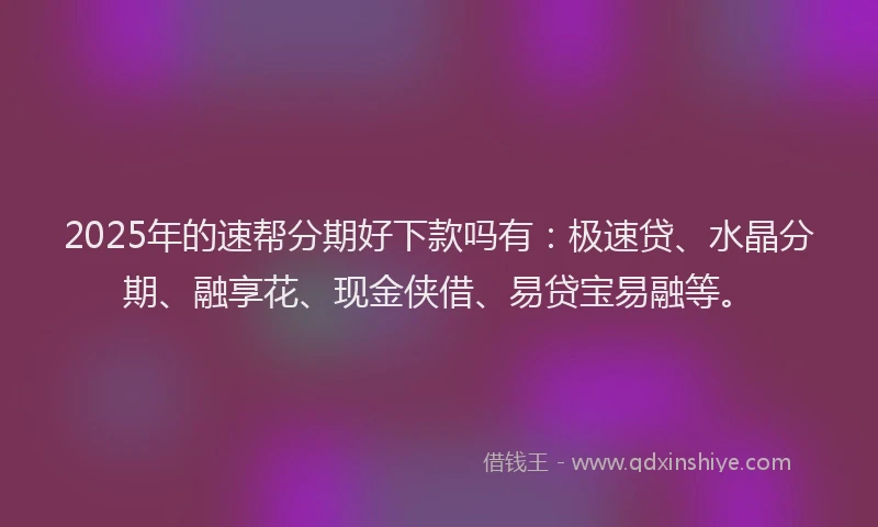 2025年的速帮分期好下款吗有：极速贷、水晶分期、融享花、现金侠借、易贷宝易融等。