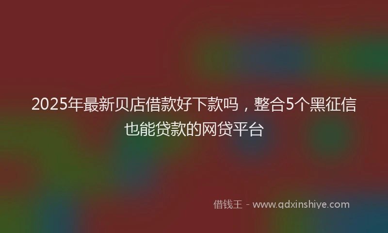 2025年最新贝店借款好下款吗，整合5个黑征信也能贷款的网贷平台