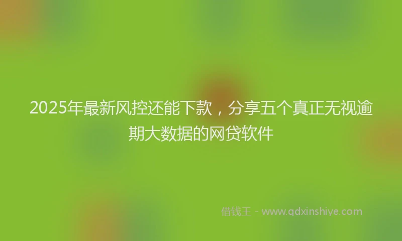 2025年最新风控还能下款，分享五个真正无视逾期大数据的网贷软件