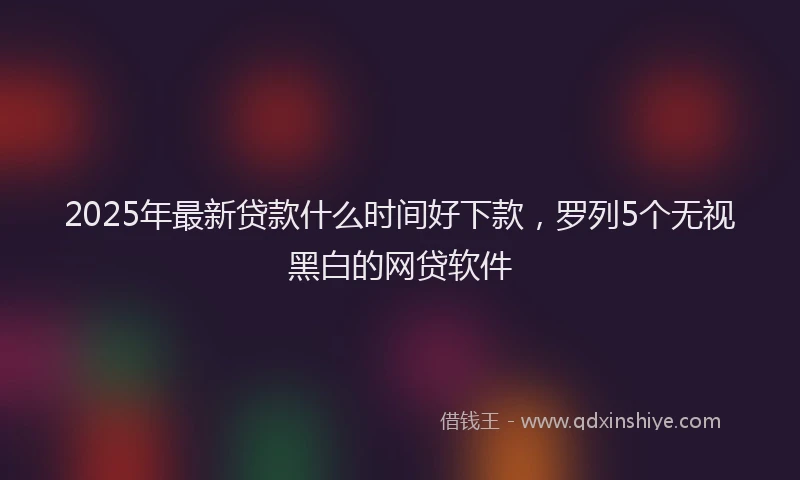 2025年最新贷款什么时间好下款，罗列5个无视黑白的网贷软件
