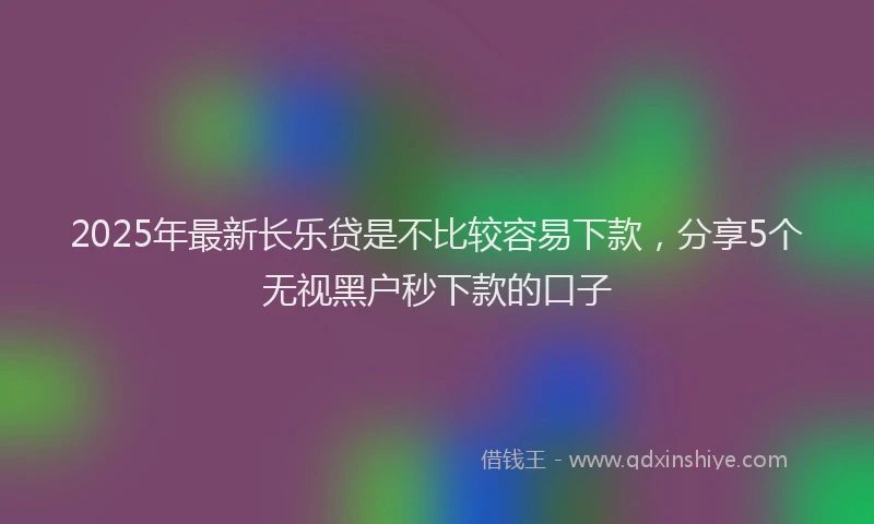 2025年最新长乐贷是不比较容易下款，分享5个无视黑户秒下款的口子