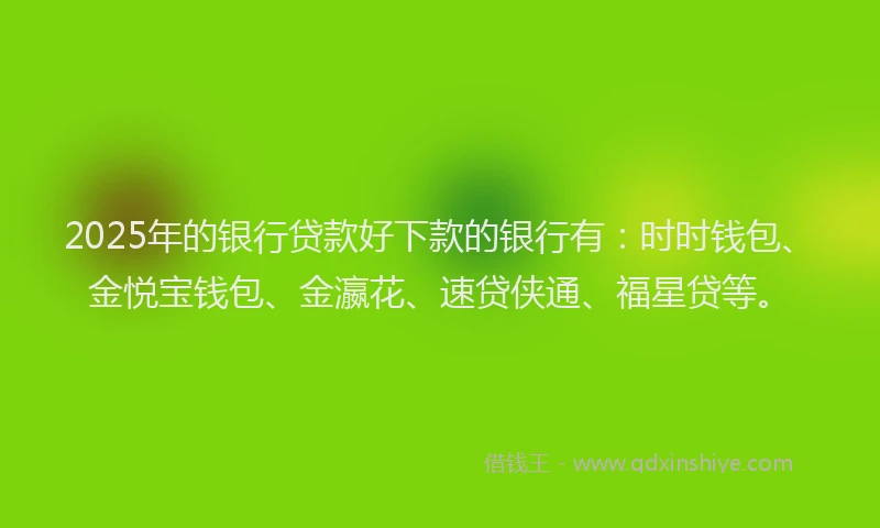 2025年的银行贷款好下款的银行有：时时钱包、金悦宝钱包、金瀛花、速贷侠通、福星贷等。