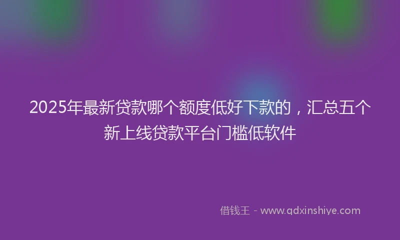 2025年最新贷款哪个额度低好下款的，汇总五个新上线贷款平台门槛低软件