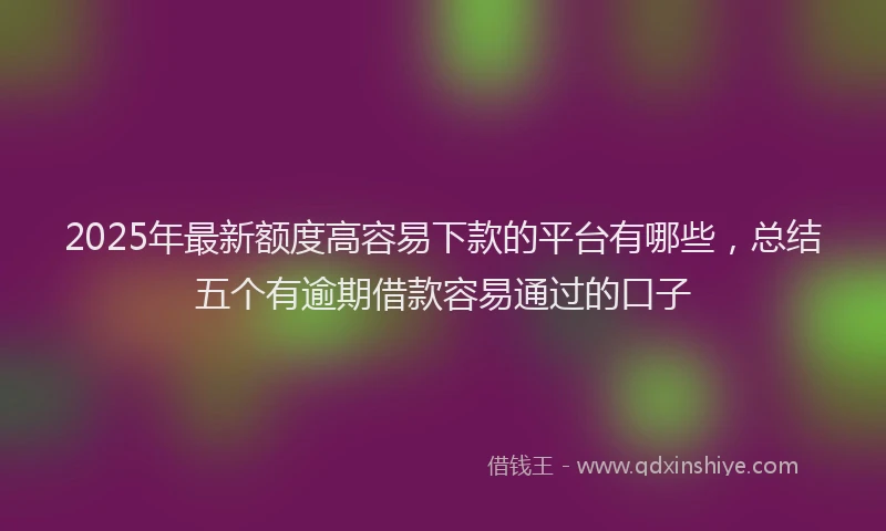 2025年最新额度高容易下款的平台有哪些，总结五个有逾期借款容易通过的口子