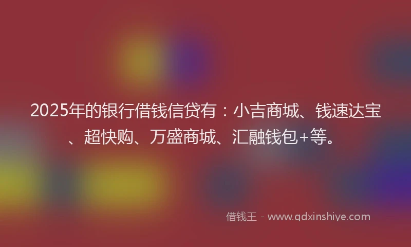 2025年的银行借钱信贷有：小吉商城、钱速达宝、超快购、万盛商城、汇融钱包+等。