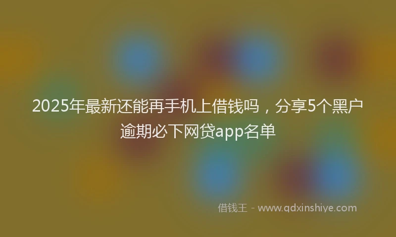 2025年最新还能再手机上借钱吗，分享5个黑户逾期必下网贷app名单