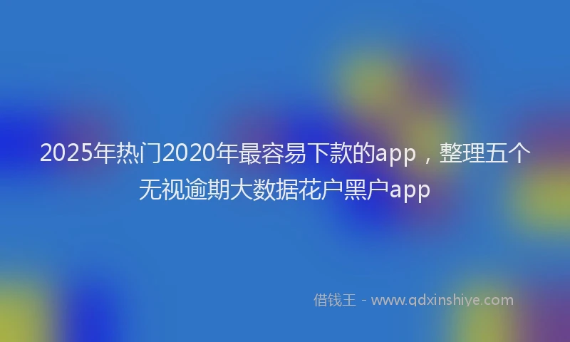 2025年热门2020年最容易下款的app，整理五个无视逾期大数据花户黑户app