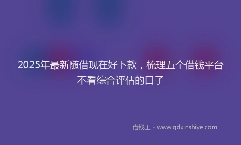 2025年最新随借现在好下款，梳理五个借钱平台不看综合评估的口子