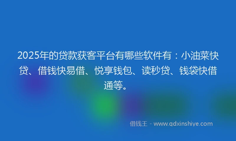 2025年的贷款获客平台有哪些软件有：小油菜快贷、借钱快易借、悦享钱包、读秒贷、钱袋快借通等。