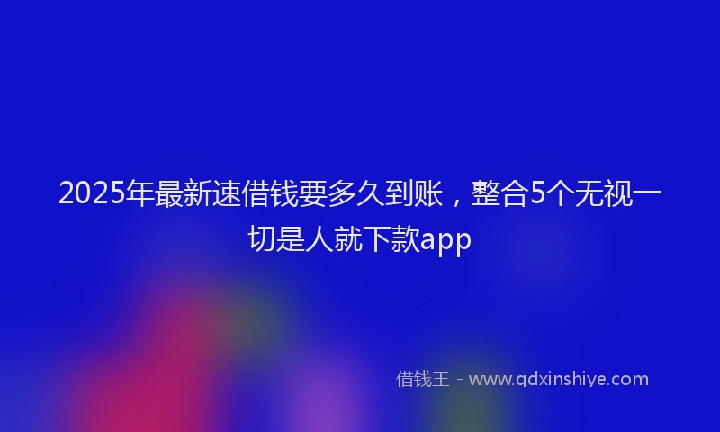 2025年最新速借钱要多久到账，整合5个无视一切是人就下款app