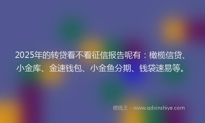 2025年的转贷看不看征信报告呢有：橄榄信贷、小金库、金速钱包、小金鱼分期、钱袋速易等。