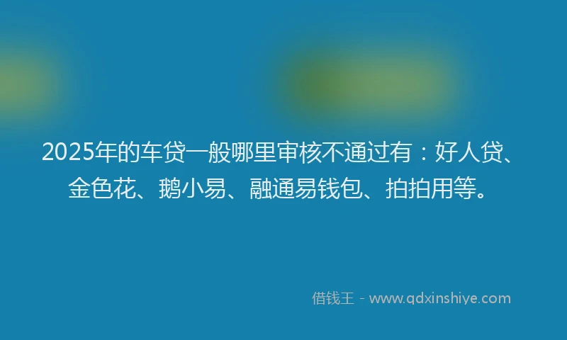 2025年的车贷一般哪里审核不通过有：好人贷、金色花、鹅小易、融通易钱包、拍拍用等。