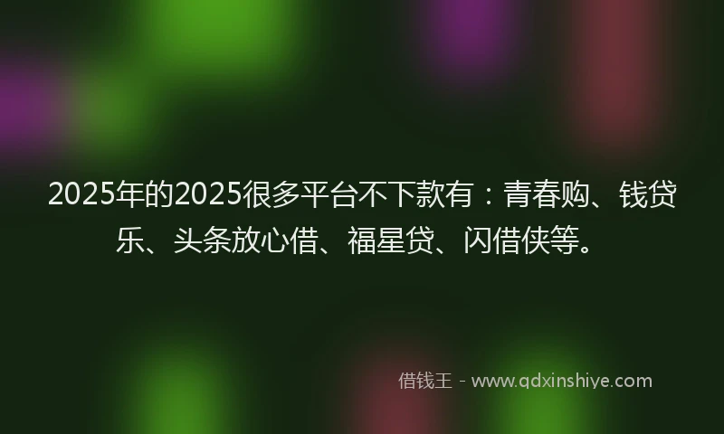 2025年的2025很多平台不下款有：青春购、钱贷乐、头条放心借、福星贷、闪借侠等。