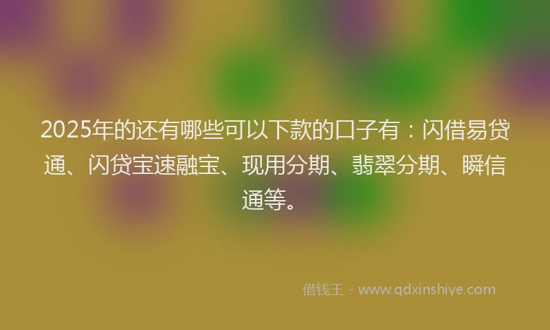 2025年的还有哪些可以下款的口子有：闪借易贷通、闪贷宝速融宝、现用分期、翡翠分期、瞬信通等。