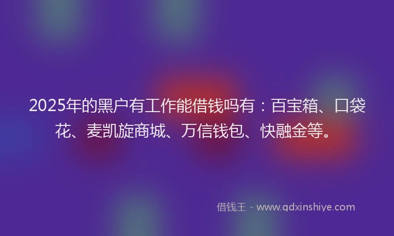 2025年的黑户有工作能借钱吗有：百宝箱、口袋花、麦凯旋商城、万信钱包、快融金等。