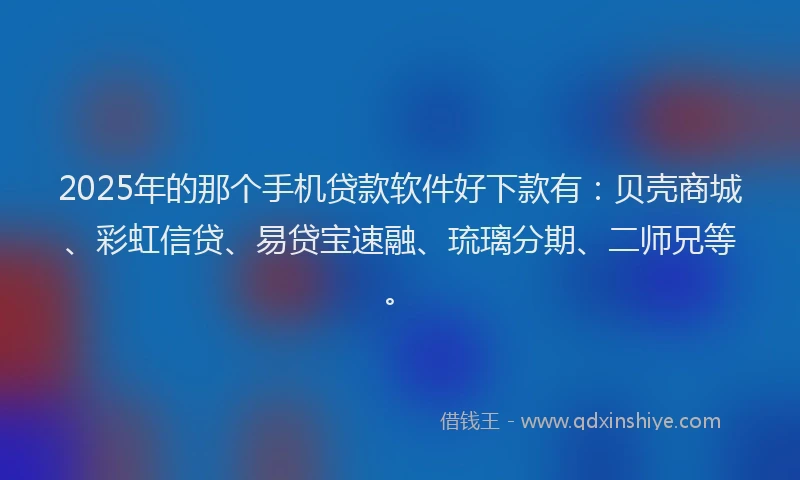 2025年的那个手机贷款软件好下款有：贝壳商城、彩虹信贷、易贷宝速融、琉璃分期、二师兄等。