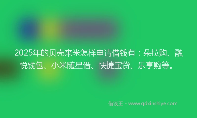 2025年的贝壳来米怎样申请借钱有：朵拉购、融悦钱包、小米随星借、快捷宝贷、乐享购等。