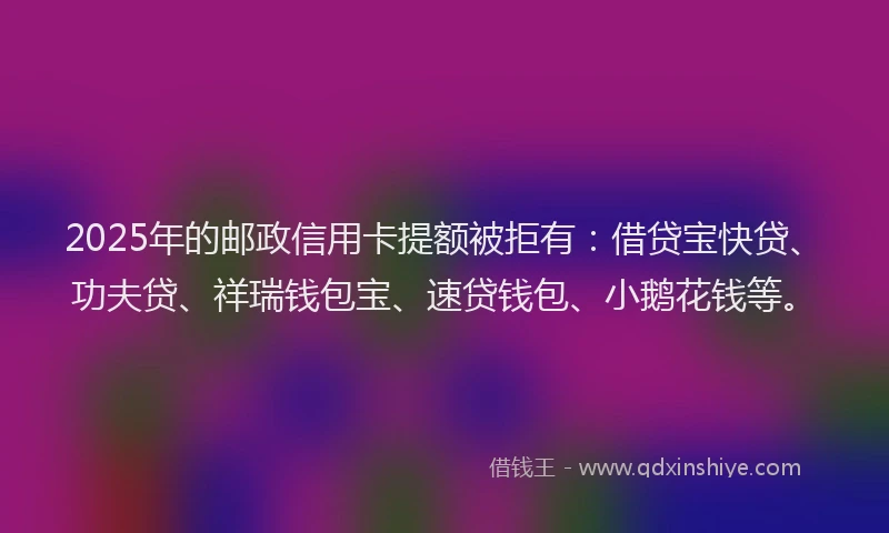 2025年的邮政信用卡提额被拒有：借贷宝快贷、功夫贷、祥瑞钱包宝、速贷钱包、小鹅花钱等。