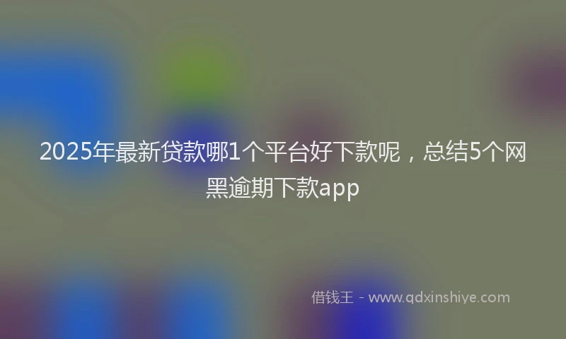 2025年最新贷款哪1个平台好下款呢，总结5个网黑逾期下款app