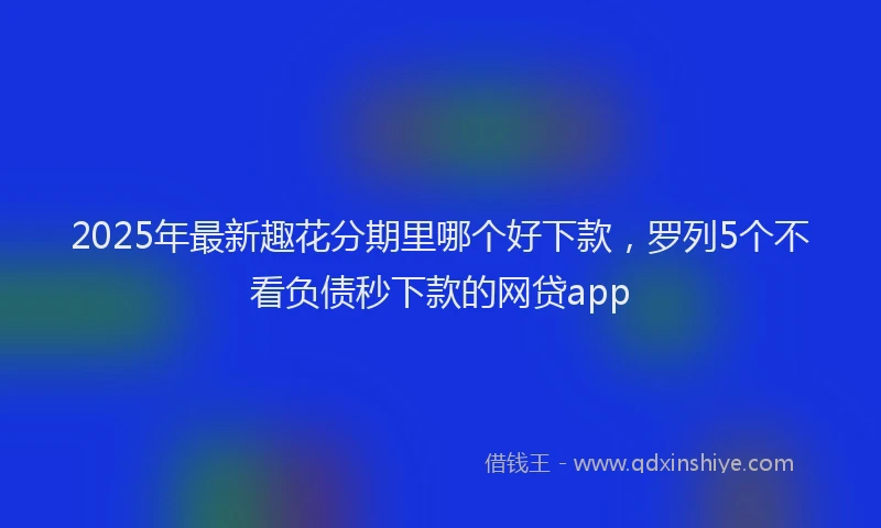 2025年最新趣花分期里哪个好下款，罗列5个不看负债秒下款的网贷app