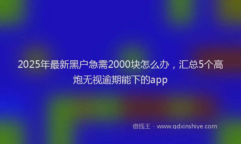 2025年最新黑户急需2000块怎么办，汇总5个高炮无视逾期能下的app