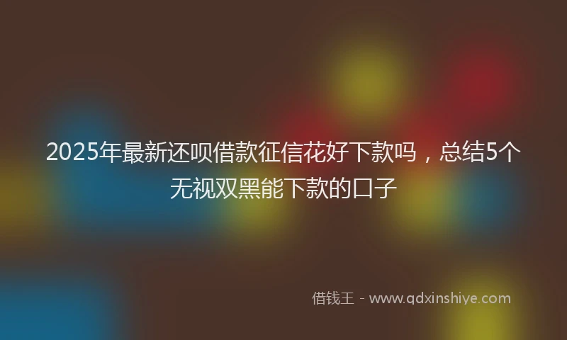 2025年最新还呗借款征信花好下款吗，总结5个无视双黑能下款的口子