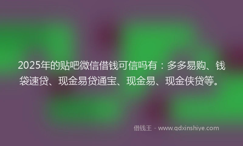 2025年的贴吧微信借钱可信吗有：多多易购、钱袋速贷、现金易贷通宝、现金易、现金侠贷等。