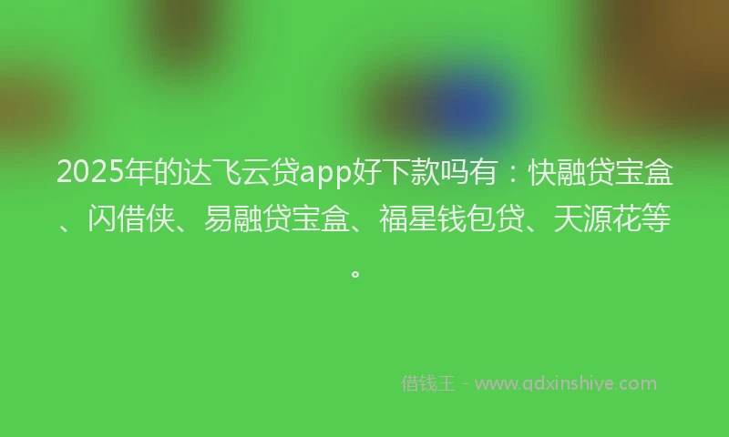 2025年的达飞云贷app好下款吗有：快融贷宝盒、闪借侠、易融贷宝盒、福星钱包贷、天源花等。