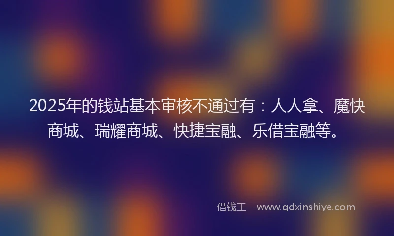 2025年的钱站基本审核不通过有：人人拿、魔快商城、瑞耀商城、快捷宝融、乐借宝融等。