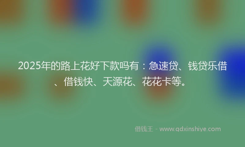 2025年的路上花好下款吗有：急速贷、钱贷乐借、借钱快、天源花、花花卡等。