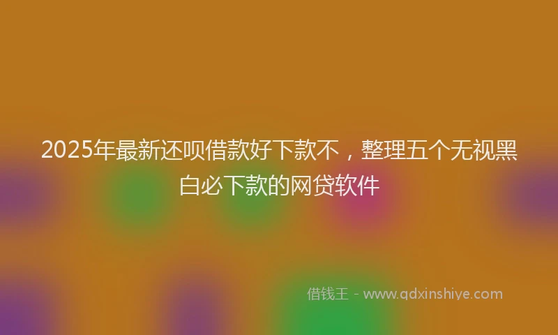 2025年最新还呗借款好下款不，整理五个无视黑白必下款的网贷软件