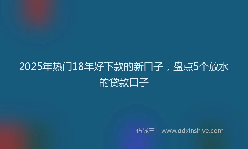 2025年热门18年好下款的新口子，盘点5个放水的贷款口子