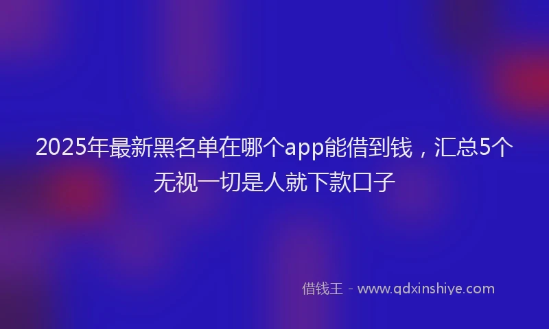 2025年最新黑名单在哪个app能借到钱，汇总5个无视一切是人就下款口子