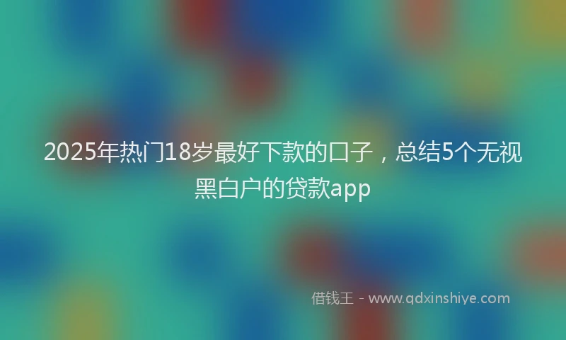 2025年热门18岁最好下款的口子，总结5个无视黑白户的贷款app