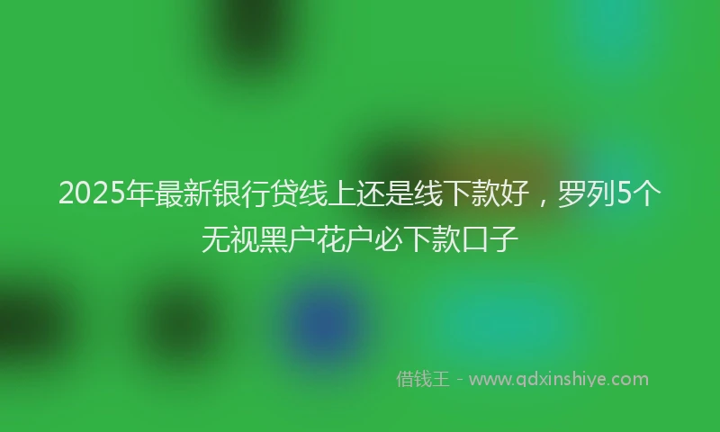 2025年最新银行贷线上还是线下款好，罗列5个无视黑户花户必下款口子