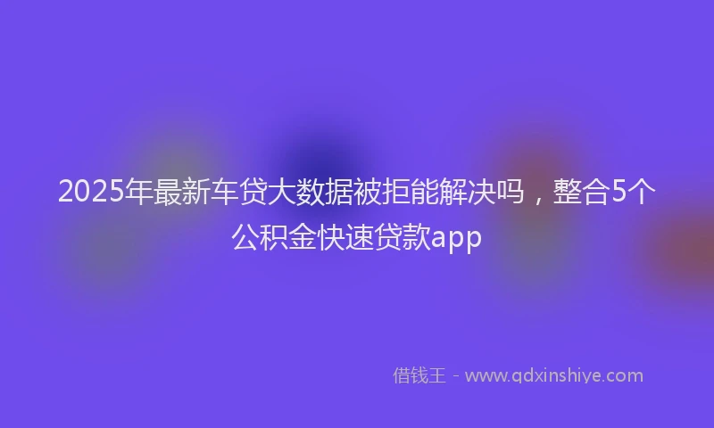 2025年最新车贷大数据被拒能解决吗，整合5个公积金快速贷款app