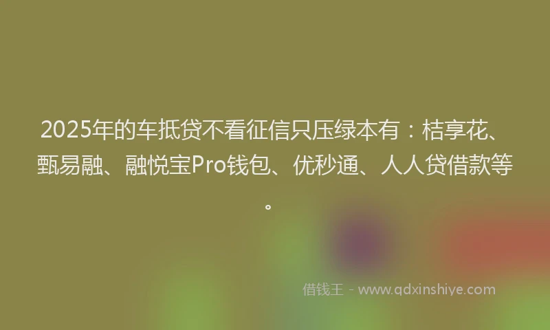 2025年的车抵贷不看征信只压绿本有：桔享花、甄易融、融悦宝Pro钱包、优秒通、人人贷借款等。