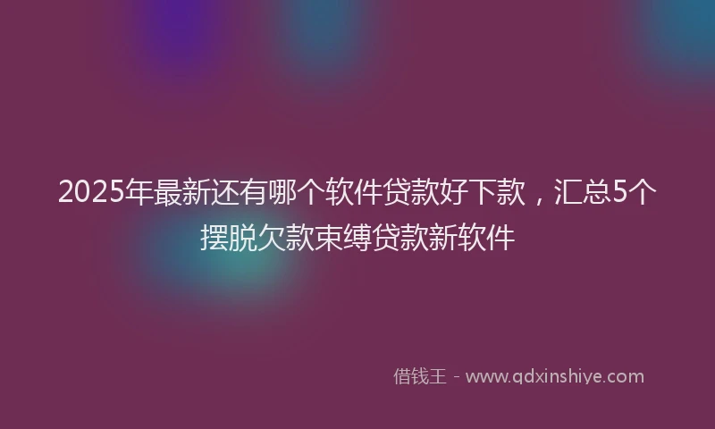 2025年最新还有哪个软件贷款好下款，汇总5个摆脱欠款束缚贷款新软件