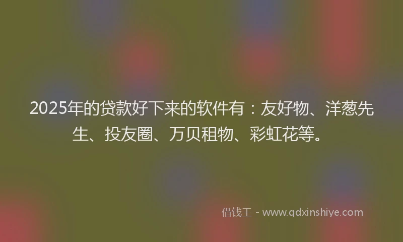 2025年的贷款好下来的软件有：友好物、洋葱先生、投友圈、万贝租物、彩虹花等。