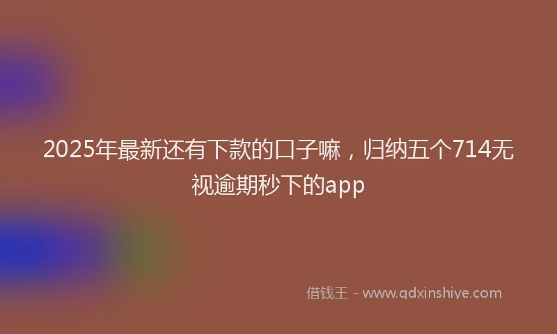 2025年最新还有下款的口子嘛，归纳五个714无视逾期秒下的app