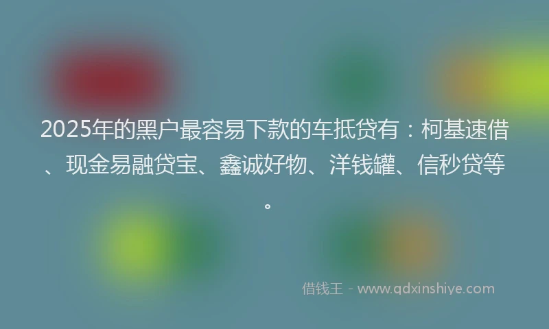 2025年的黑户最容易下款的车抵贷有：柯基速借、现金易融贷宝、鑫诚好物、洋钱罐、信秒贷等。