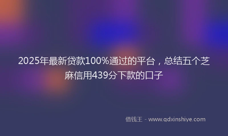 2025年最新贷款100%通过的平台，总结五个芝麻信用439分下款的口子