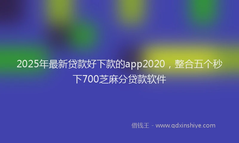 2025年最新贷款好下款的app2020，整合五个秒下700芝麻分贷款软件