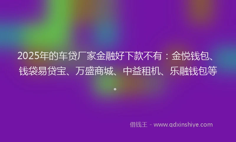 2025年的车贷厂家金融好下款不有：金悦钱包、钱袋易贷宝、万盛商城、中益租机、乐融钱包等。
